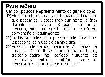 Caixa de Texto: Patrim�nioUm dos poucos empreendimento do g�nero com:1�)	Flexibilidade de uso das 14 di�rias flutuantes que podem ser usadas individualmente (di�ria) durante a semana ou 3 di�rias no fim de semana, mediante pr�via reserva, conforme conven��o e regulamento;2�)	Todas unidades com possibilidade para mais 
2 pessoas, com uso de cama-extra.3�)	Possibilidade de uso al�m das 21 di�rias da cota, atrav�s de di�rias especiais para cotistas, disponibilizadas no per�odo flutuante de segunda a sexta e tamb�m durante as semanas fixas administradas pelo Vale.
